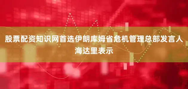 股票配资知识网首选伊朗库姆省危机管理总部发言人海达里表示
