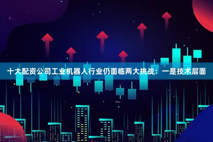 十大配资公司工业机器人行业仍面临两大挑战：一是技术层面