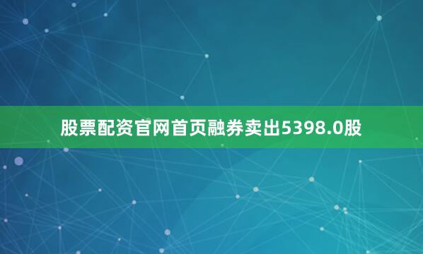 股票配资官网首页融券卖出5398.0股