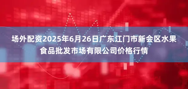 场外配资2025年6月26日广东江门市新会区水果食品批发市场有限公司价格行情