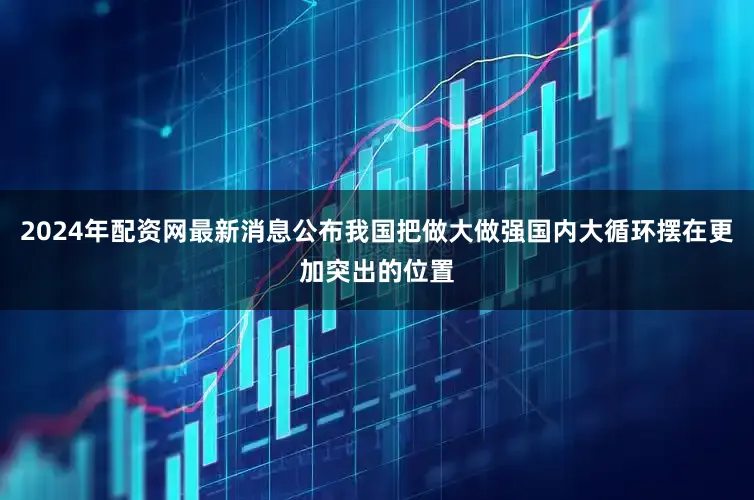 2024年配资网最新消息公布我国把做大做强国内大循环摆在更加突出的位置