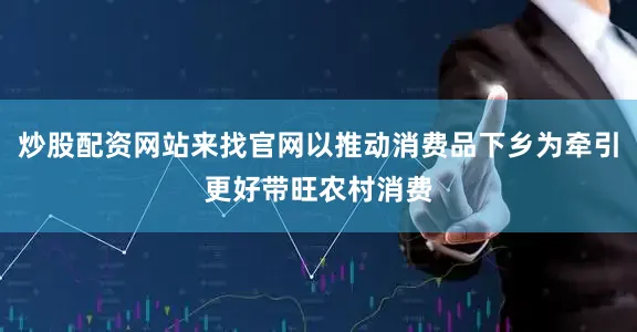炒股配资网站来找官网以推动消费品下乡为牵引更好带旺农村消费