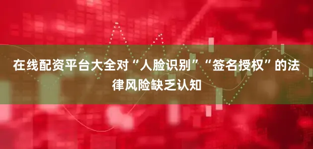 在线配资平台大全对“人脸识别”“签名授权”的法律风险缺乏认知