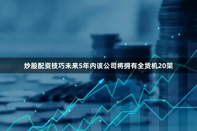 炒股配资技巧未来5年内该公司将拥有全货机20架