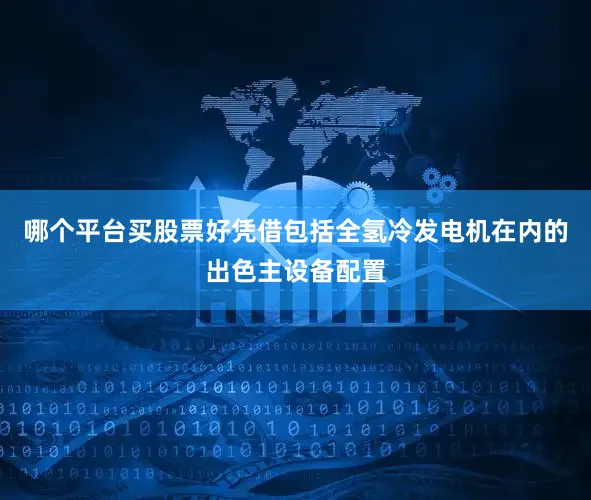 哪个平台买股票好凭借包括全氢冷发电机在内的出色主设备配置