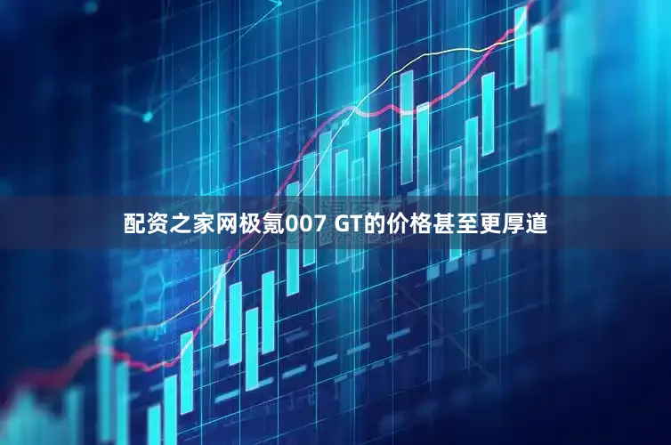 配资之家网极氪007 GT的价格甚至更厚道