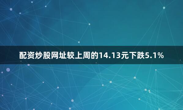 配资炒股网址较上周的14.13元下跌5.1%