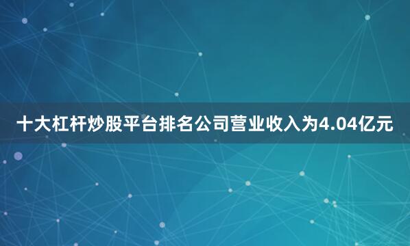 十大杠杆炒股平台排名公司营业收入为4.04亿元