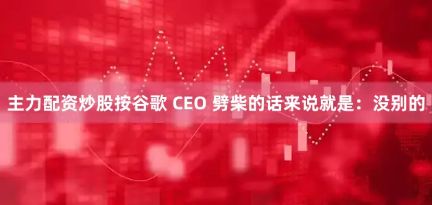 主力配资炒股按谷歌 CEO 劈柴的话来说就是：没别的