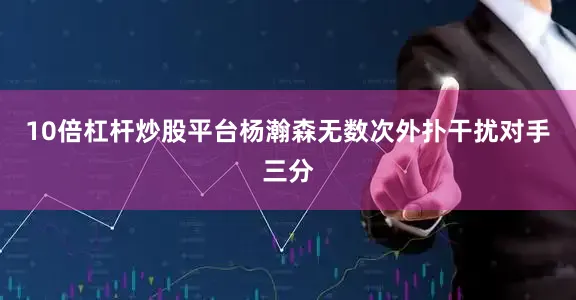 10倍杠杆炒股平台杨瀚森无数次外扑干扰对手三分