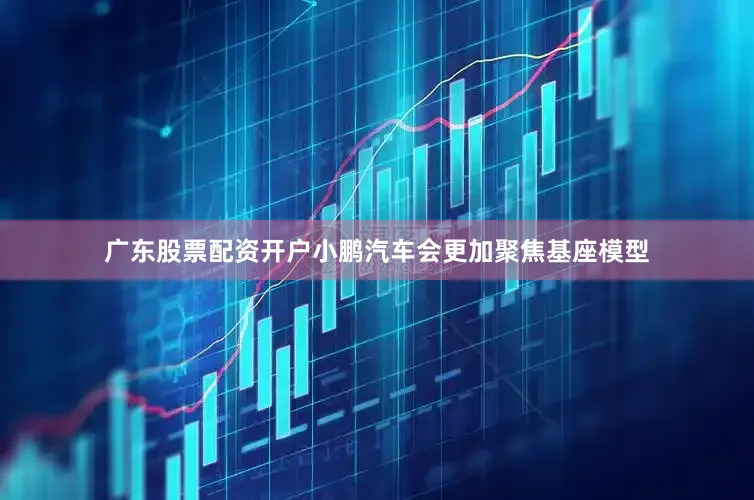 广东股票配资开户小鹏汽车会更加聚焦基座模型